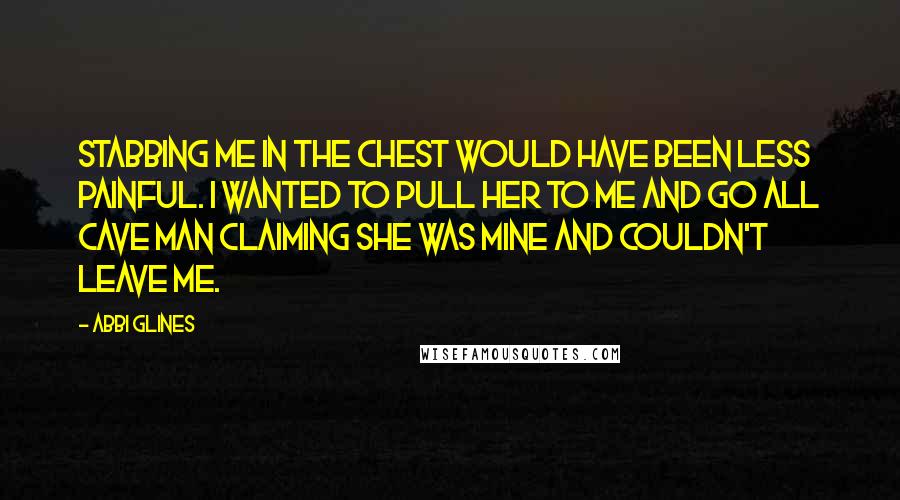 Abbi Glines Quotes: Stabbing me in the chest would have been less painful. I wanted to pull her to me and go all cave man claiming she was mine and couldn't leave me.