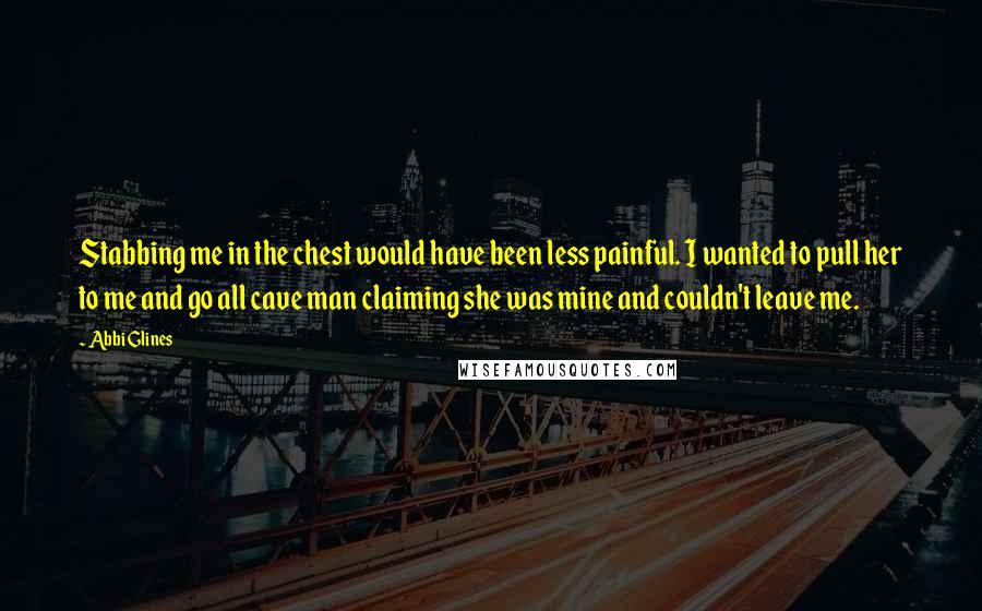 Abbi Glines Quotes: Stabbing me in the chest would have been less painful. I wanted to pull her to me and go all cave man claiming she was mine and couldn't leave me.