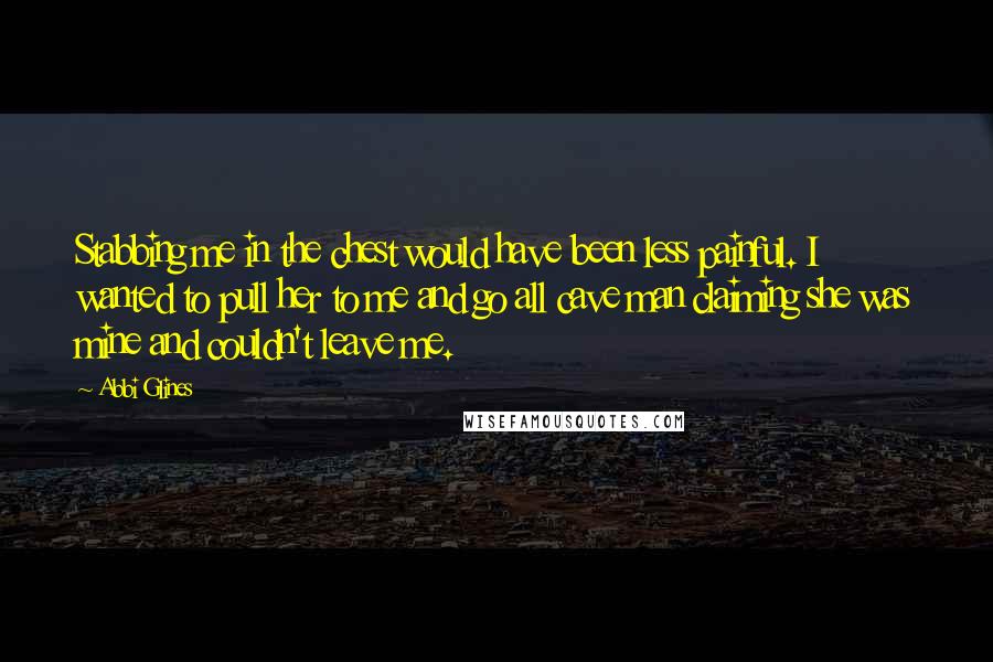 Abbi Glines Quotes: Stabbing me in the chest would have been less painful. I wanted to pull her to me and go all cave man claiming she was mine and couldn't leave me.