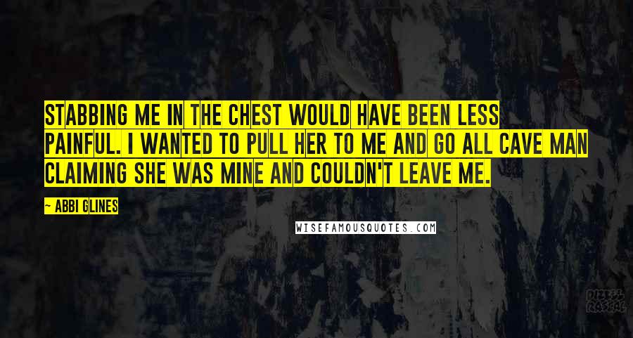 Abbi Glines Quotes: Stabbing me in the chest would have been less painful. I wanted to pull her to me and go all cave man claiming she was mine and couldn't leave me.