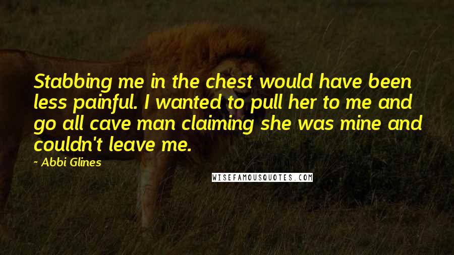 Abbi Glines Quotes: Stabbing me in the chest would have been less painful. I wanted to pull her to me and go all cave man claiming she was mine and couldn't leave me.