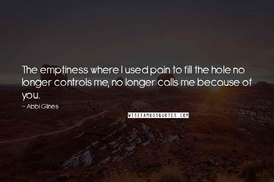 Abbi Glines Quotes: The emptiness where I used pain to fill the hole no longer controls me, no longer calls me because of you.