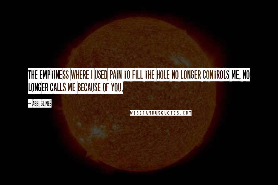 Abbi Glines Quotes: The emptiness where I used pain to fill the hole no longer controls me, no longer calls me because of you.