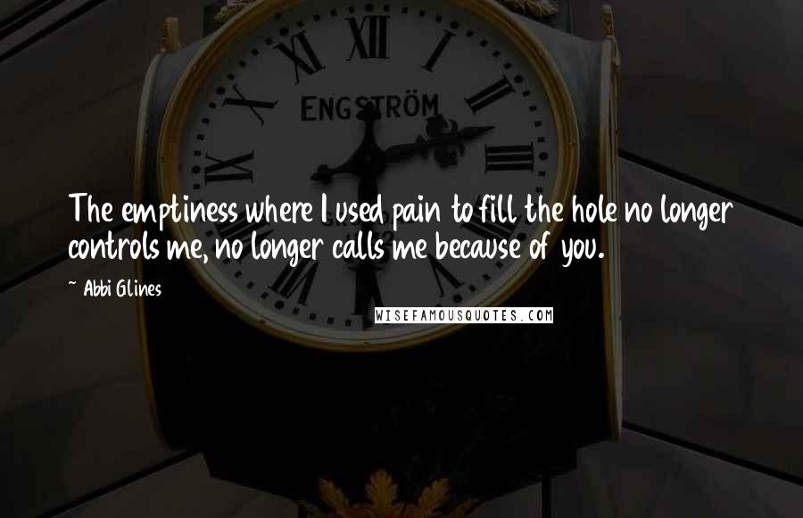 Abbi Glines Quotes: The emptiness where I used pain to fill the hole no longer controls me, no longer calls me because of you.