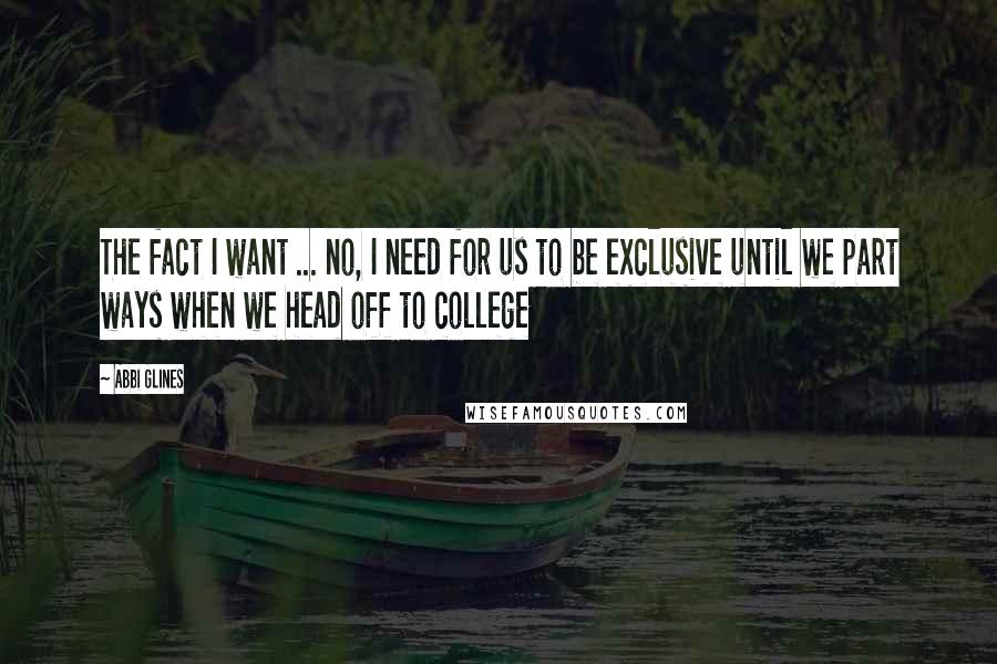 Abbi Glines Quotes: The fact I want ... no, I need for us to be exclusive until we part ways when we head off to college