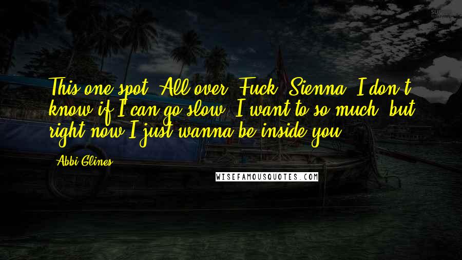 Abbi Glines Quotes: This one spot. All over. Fuck, Sienna, I don't know if I can go slow. I want to so much, but right now I just wanna be inside you.