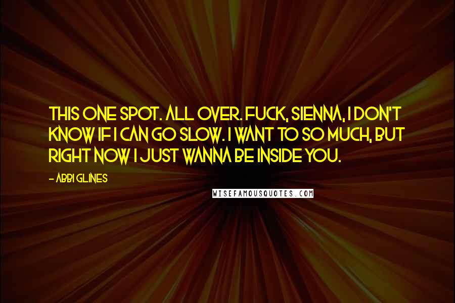 Abbi Glines Quotes: This one spot. All over. Fuck, Sienna, I don't know if I can go slow. I want to so much, but right now I just wanna be inside you.