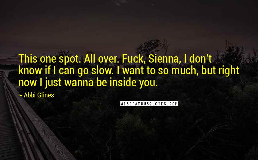 Abbi Glines Quotes: This one spot. All over. Fuck, Sienna, I don't know if I can go slow. I want to so much, but right now I just wanna be inside you.