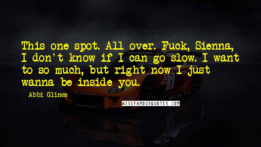 Abbi Glines Quotes: This one spot. All over. Fuck, Sienna, I don't know if I can go slow. I want to so much, but right now I just wanna be inside you.