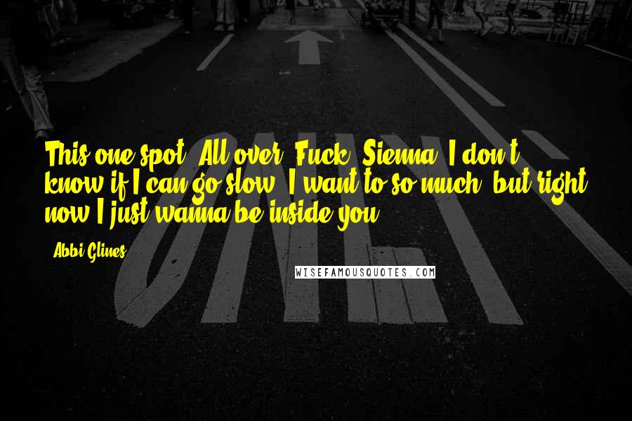 Abbi Glines Quotes: This one spot. All over. Fuck, Sienna, I don't know if I can go slow. I want to so much, but right now I just wanna be inside you.