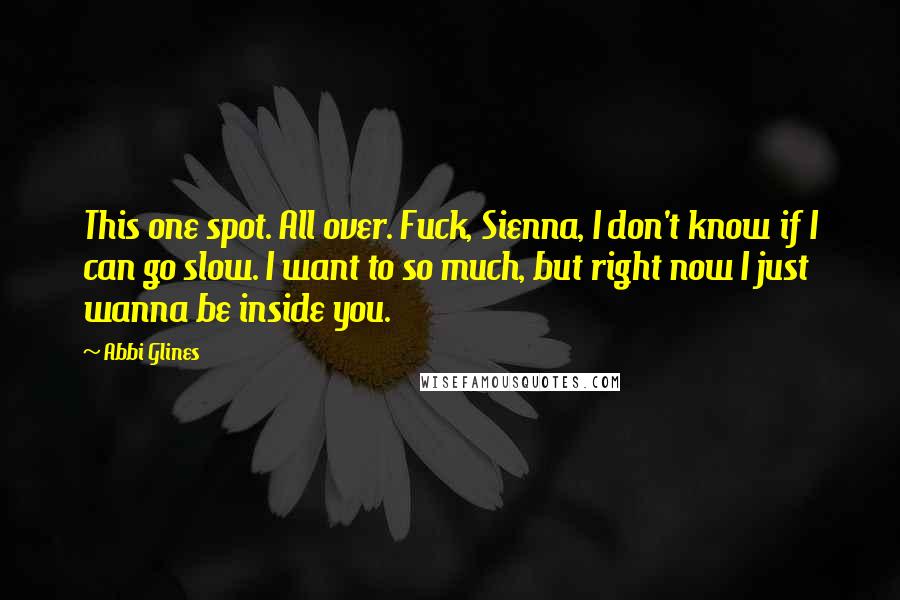 Abbi Glines Quotes: This one spot. All over. Fuck, Sienna, I don't know if I can go slow. I want to so much, but right now I just wanna be inside you.