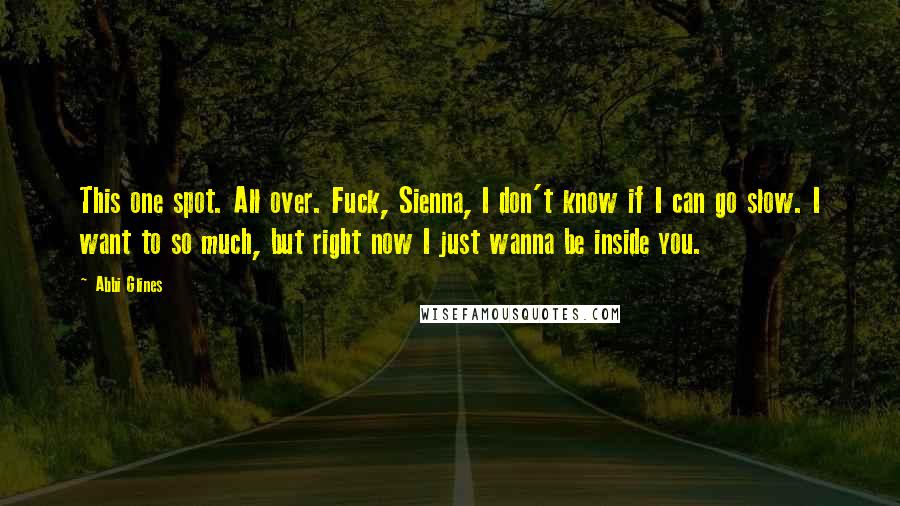 Abbi Glines Quotes: This one spot. All over. Fuck, Sienna, I don't know if I can go slow. I want to so much, but right now I just wanna be inside you.