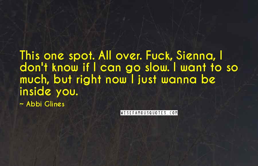 Abbi Glines Quotes: This one spot. All over. Fuck, Sienna, I don't know if I can go slow. I want to so much, but right now I just wanna be inside you.