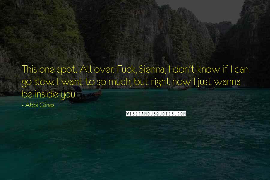 Abbi Glines Quotes: This one spot. All over. Fuck, Sienna, I don't know if I can go slow. I want to so much, but right now I just wanna be inside you.