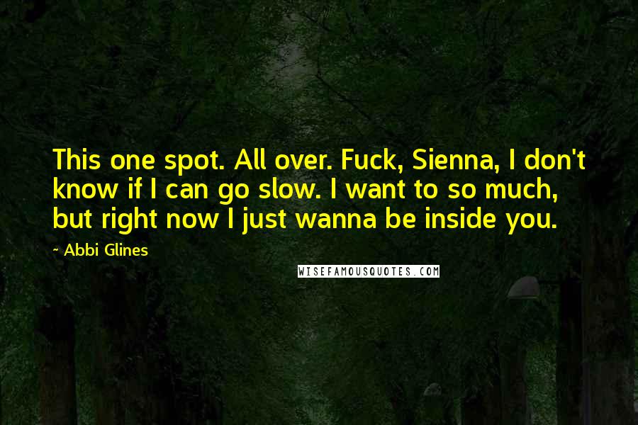 Abbi Glines Quotes: This one spot. All over. Fuck, Sienna, I don't know if I can go slow. I want to so much, but right now I just wanna be inside you.