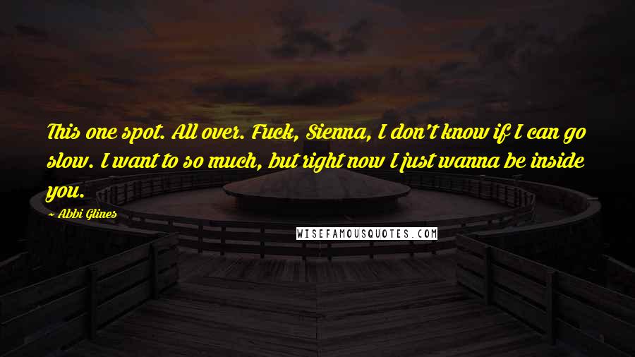 Abbi Glines Quotes: This one spot. All over. Fuck, Sienna, I don't know if I can go slow. I want to so much, but right now I just wanna be inside you.