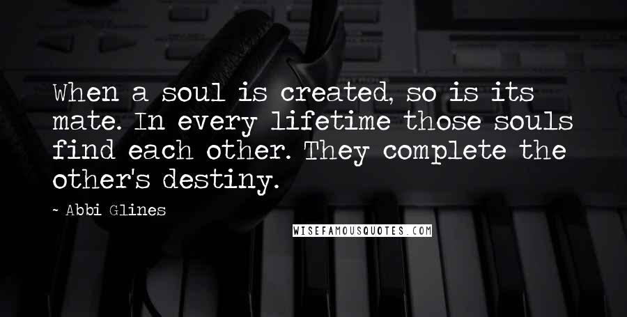 Abbi Glines Quotes: When a soul is created, so is its mate. In every lifetime those souls find each other. They complete the other's destiny.