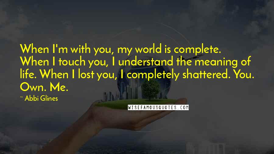 Abbi Glines Quotes: When I'm with you, my world is complete. When I touch you, I understand the meaning of life. When I lost you, I completely shattered. You. Own. Me.
