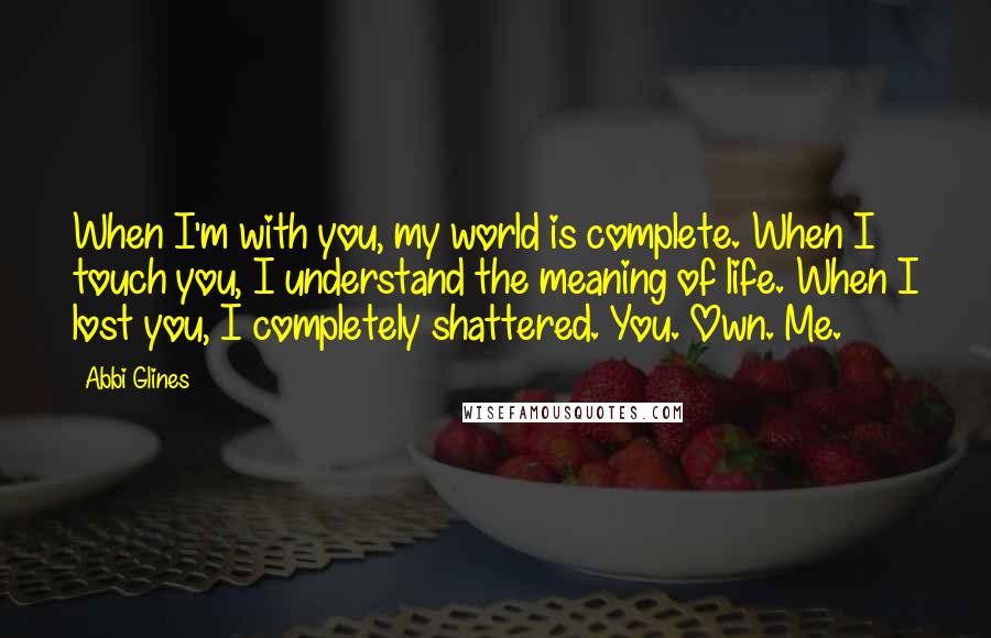 Abbi Glines Quotes: When I'm with you, my world is complete. When I touch you, I understand the meaning of life. When I lost you, I completely shattered. You. Own. Me.