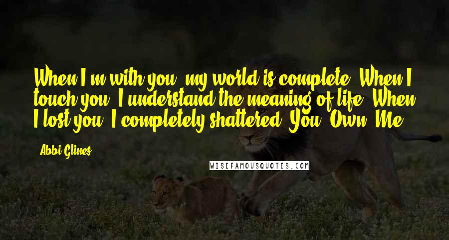 Abbi Glines Quotes: When I'm with you, my world is complete. When I touch you, I understand the meaning of life. When I lost you, I completely shattered. You. Own. Me.