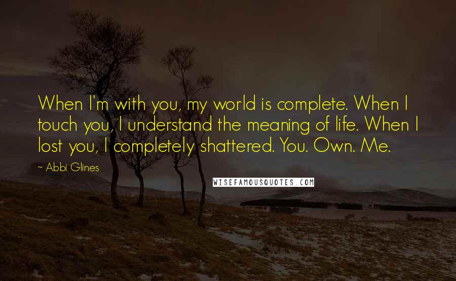 Abbi Glines Quotes: When I'm with you, my world is complete. When I touch you, I understand the meaning of life. When I lost you, I completely shattered. You. Own. Me.