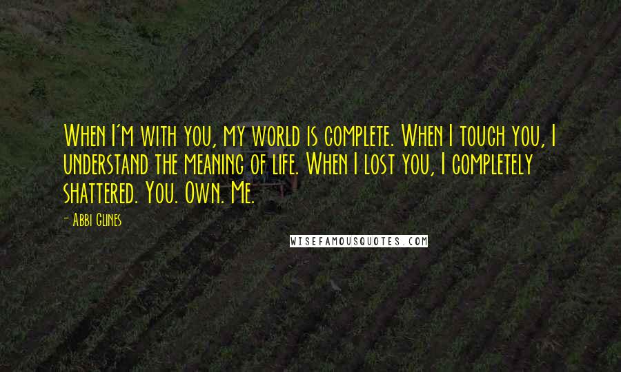 Abbi Glines Quotes: When I'm with you, my world is complete. When I touch you, I understand the meaning of life. When I lost you, I completely shattered. You. Own. Me.