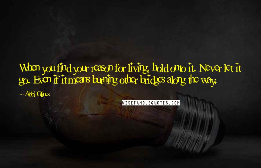 Abbi Glines Quotes: When you find your reason for living, hold onto it. Never let it go. Even if it means burning other bridges along the way.