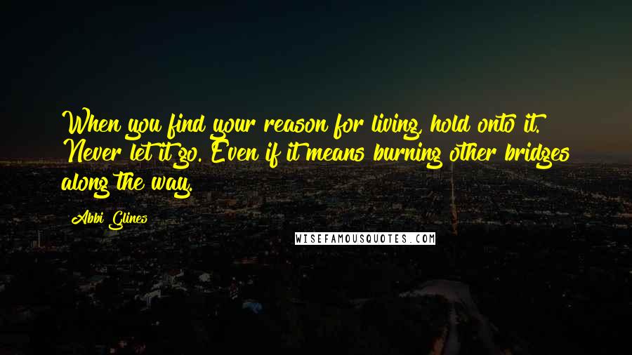 Abbi Glines Quotes: When you find your reason for living, hold onto it. Never let it go. Even if it means burning other bridges along the way.