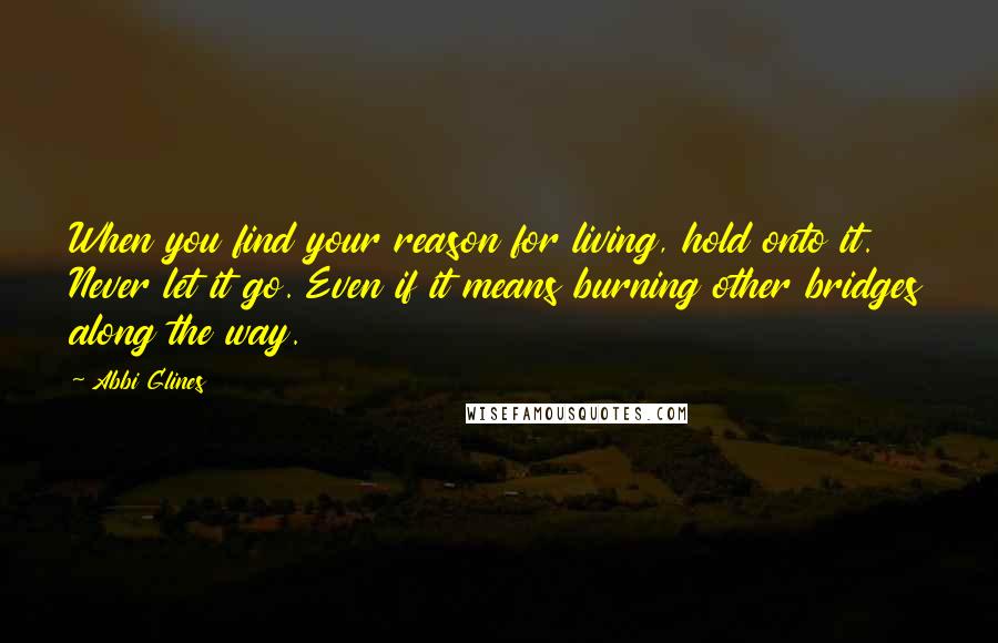 Abbi Glines Quotes: When you find your reason for living, hold onto it. Never let it go. Even if it means burning other bridges along the way.