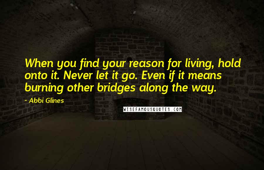 Abbi Glines Quotes: When you find your reason for living, hold onto it. Never let it go. Even if it means burning other bridges along the way.