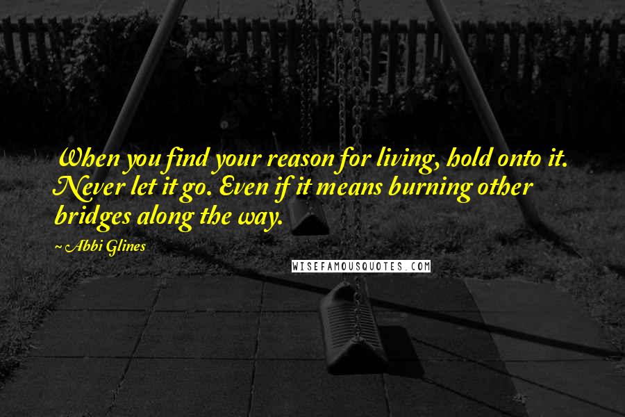 Abbi Glines Quotes: When you find your reason for living, hold onto it. Never let it go. Even if it means burning other bridges along the way.