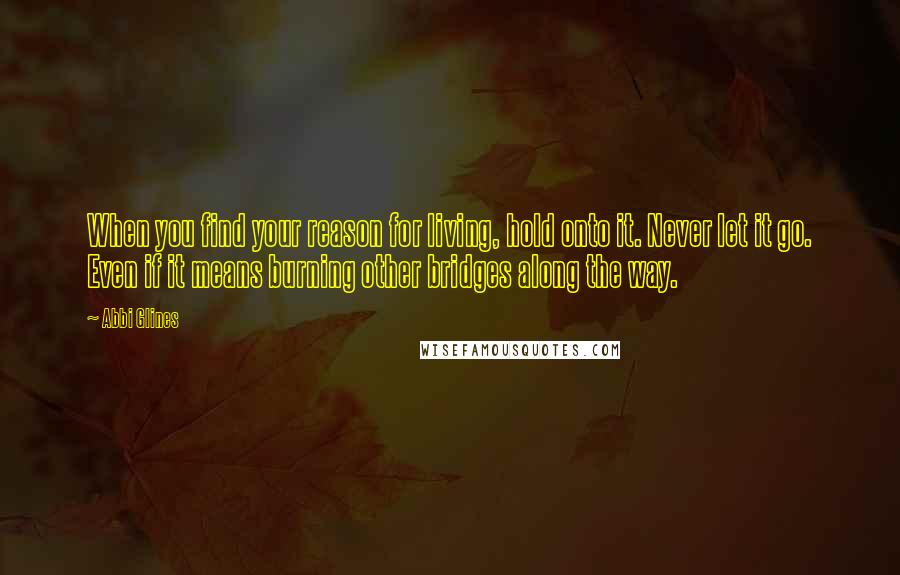 Abbi Glines Quotes: When you find your reason for living, hold onto it. Never let it go. Even if it means burning other bridges along the way.