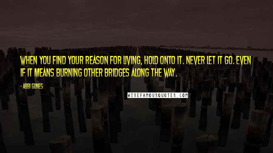 Abbi Glines Quotes: When you find your reason for living, hold onto it. Never let it go. Even if it means burning other bridges along the way.