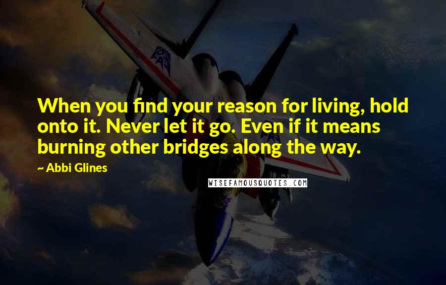 Abbi Glines Quotes: When you find your reason for living, hold onto it. Never let it go. Even if it means burning other bridges along the way.