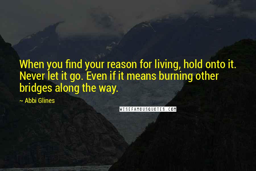 Abbi Glines Quotes: When you find your reason for living, hold onto it. Never let it go. Even if it means burning other bridges along the way.