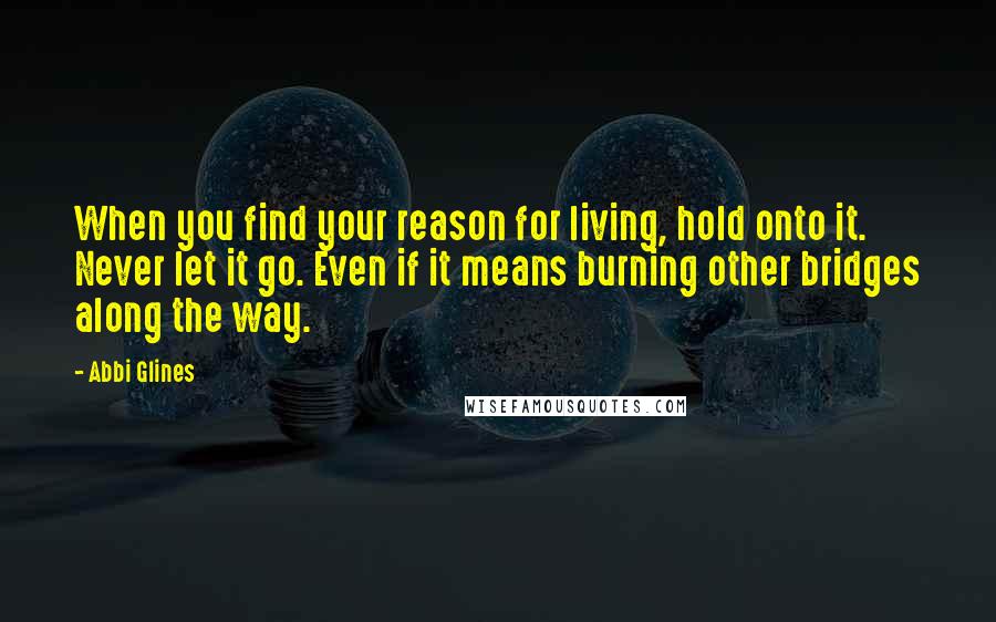 Abbi Glines Quotes: When you find your reason for living, hold onto it. Never let it go. Even if it means burning other bridges along the way.
