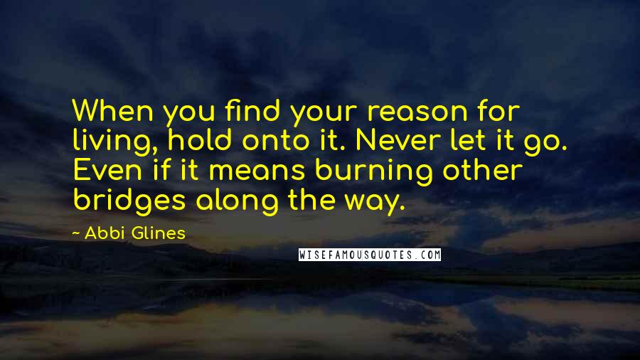 Abbi Glines Quotes: When you find your reason for living, hold onto it. Never let it go. Even if it means burning other bridges along the way.