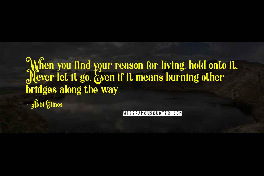 Abbi Glines Quotes: When you find your reason for living, hold onto it. Never let it go. Even if it means burning other bridges along the way.