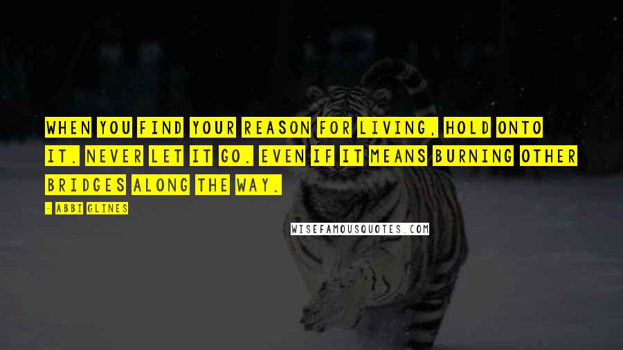 Abbi Glines Quotes: When you find your reason for living, hold onto it. Never let it go. Even if it means burning other bridges along the way.