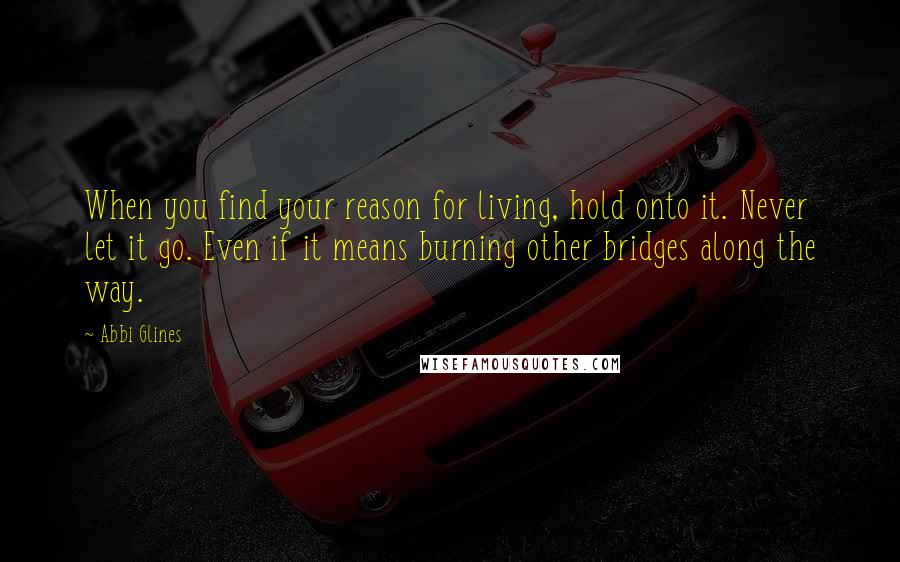 Abbi Glines Quotes: When you find your reason for living, hold onto it. Never let it go. Even if it means burning other bridges along the way.