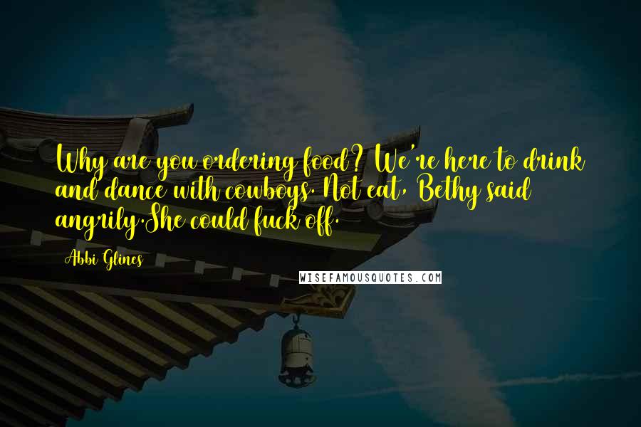 Abbi Glines Quotes: Why are you ordering food? We're here to drink and dance with cowboys. Not eat, Bethy said angrily.She could fuck off.