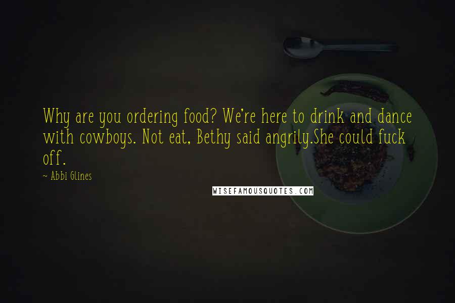 Abbi Glines Quotes: Why are you ordering food? We're here to drink and dance with cowboys. Not eat, Bethy said angrily.She could fuck off.