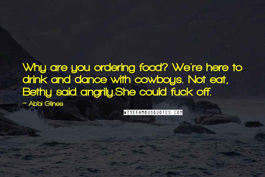 Abbi Glines Quotes: Why are you ordering food? We're here to drink and dance with cowboys. Not eat, Bethy said angrily.She could fuck off.