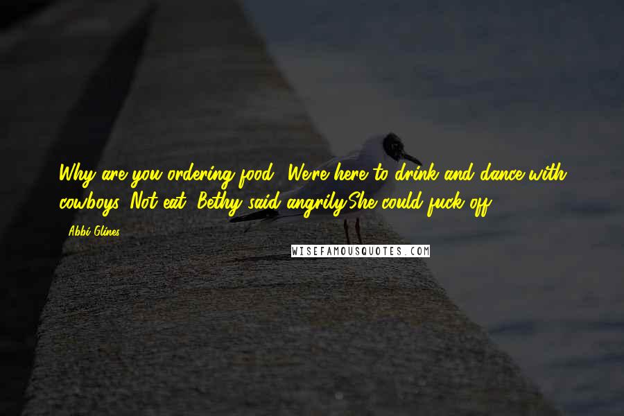 Abbi Glines Quotes: Why are you ordering food? We're here to drink and dance with cowboys. Not eat, Bethy said angrily.She could fuck off.