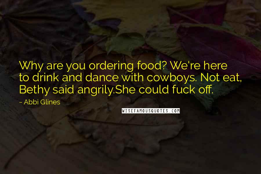 Abbi Glines Quotes: Why are you ordering food? We're here to drink and dance with cowboys. Not eat, Bethy said angrily.She could fuck off.