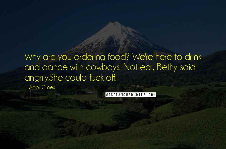 Abbi Glines Quotes: Why are you ordering food? We're here to drink and dance with cowboys. Not eat, Bethy said angrily.She could fuck off.