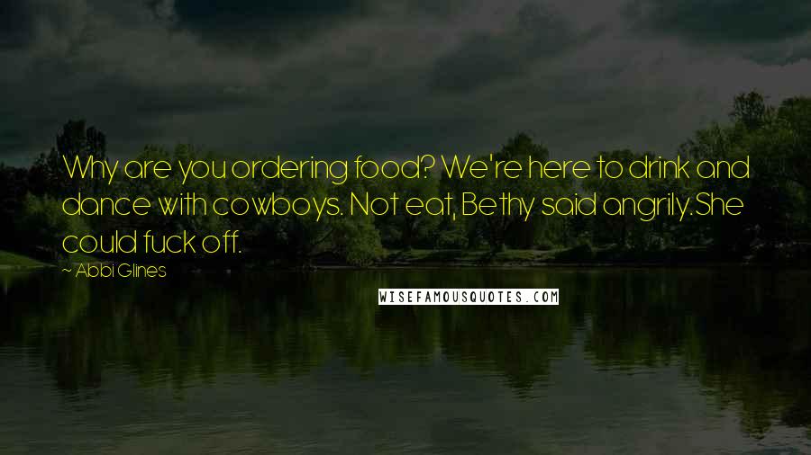 Abbi Glines Quotes: Why are you ordering food? We're here to drink and dance with cowboys. Not eat, Bethy said angrily.She could fuck off.