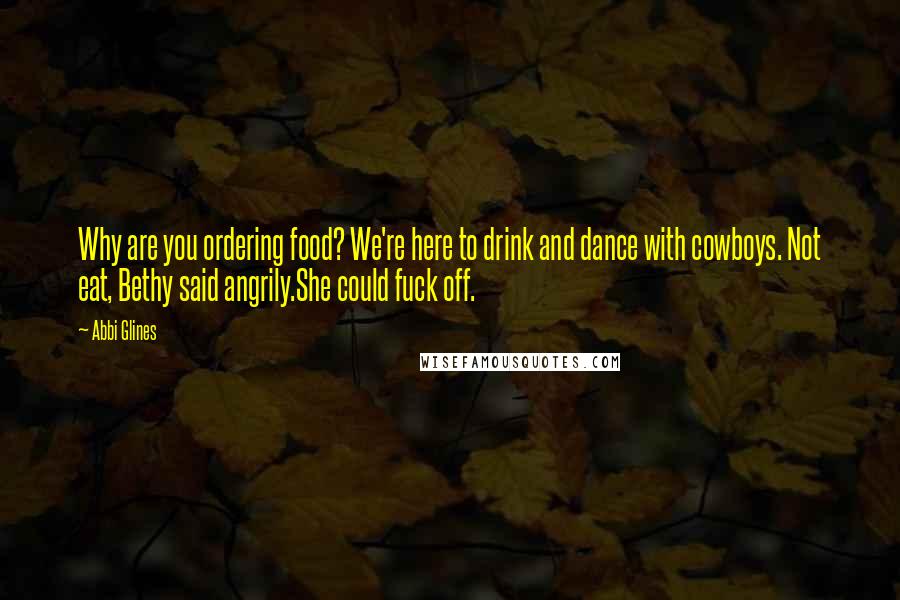 Abbi Glines Quotes: Why are you ordering food? We're here to drink and dance with cowboys. Not eat, Bethy said angrily.She could fuck off.