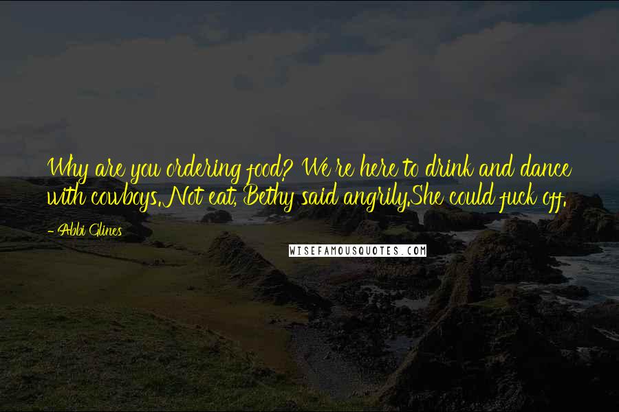 Abbi Glines Quotes: Why are you ordering food? We're here to drink and dance with cowboys. Not eat, Bethy said angrily.She could fuck off.