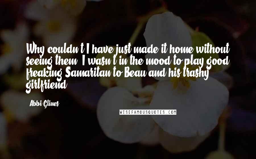 Abbi Glines Quotes: Why couldn't I have just made it home without seeing them? I wasn't in the mood to play good freaking Samaritan to Beau and his trashy girlfriend.